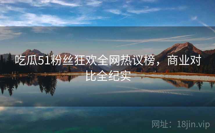 吃瓜51粉丝狂欢全网热议榜，商业对比全纪实