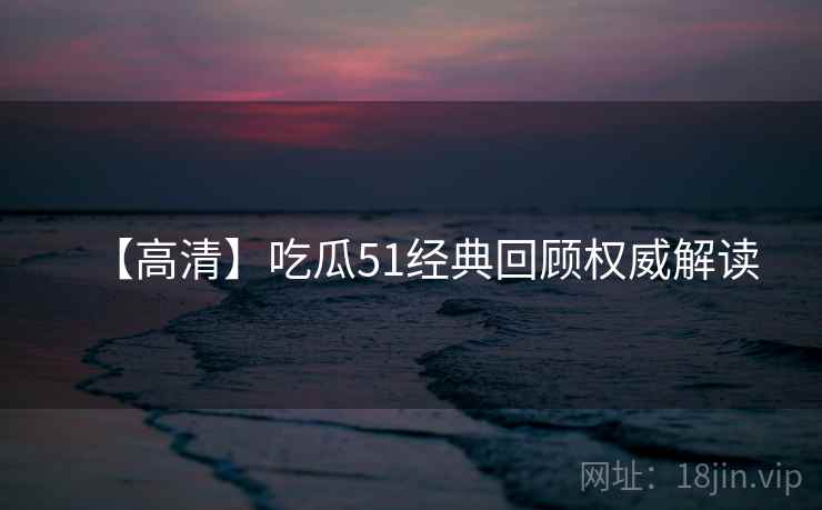 【高清】吃瓜51经典回顾权威解读