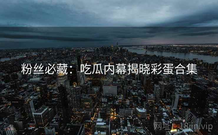 粉丝必藏：吃瓜内幕揭晓彩蛋合集