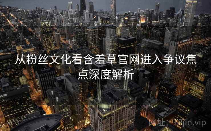 从粉丝文化看含羞草官网进入争议焦点深度解析