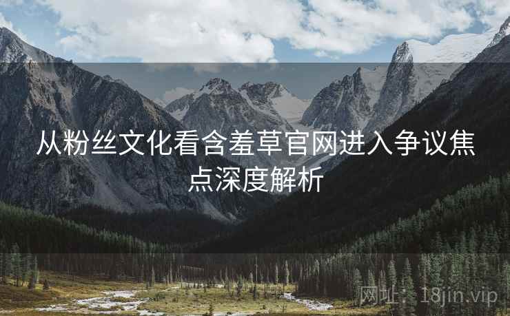 从粉丝文化看含羞草官网进入争议焦点深度解析