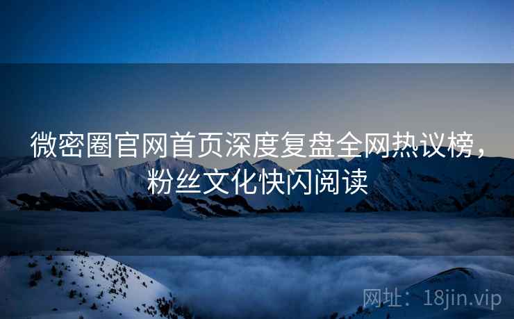 微密圈官网首页深度复盘全网热议榜，粉丝文化快闪阅读