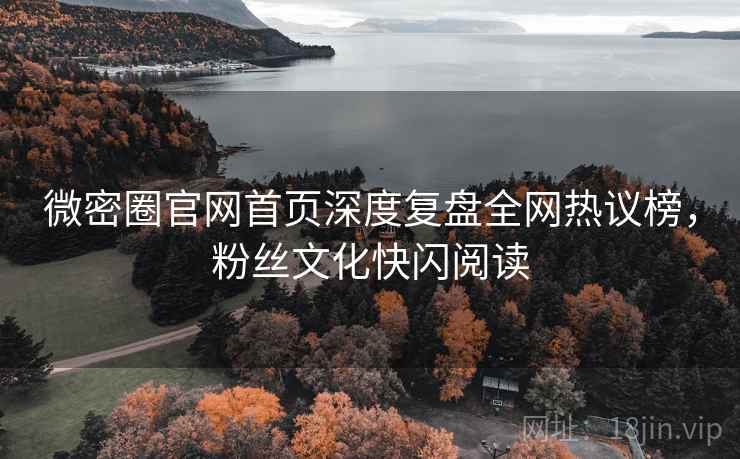 微密圈官网首页深度复盘全网热议榜，粉丝文化快闪阅读