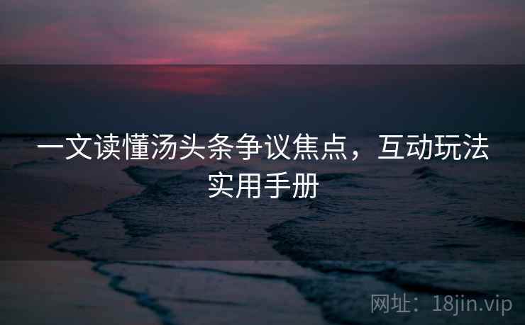 一文读懂汤头条争议焦点，互动玩法实用手册