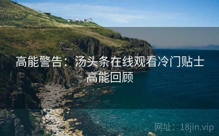 高能警告：汤头条在线观看冷门贴士高能回顾