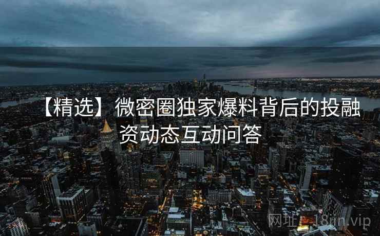 【精选】微密圈独家爆料背后的投融资动态互动问答