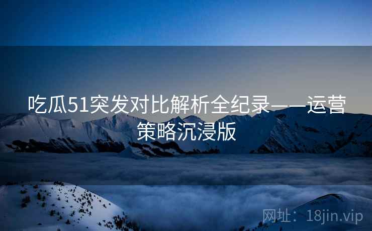 吃瓜51突发对比解析全纪录——运营策略沉浸版