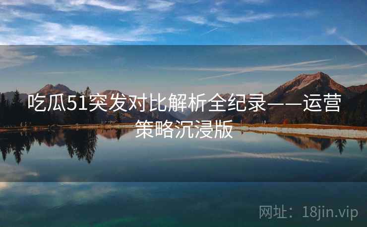 吃瓜51突发对比解析全纪录——运营策略沉浸版
