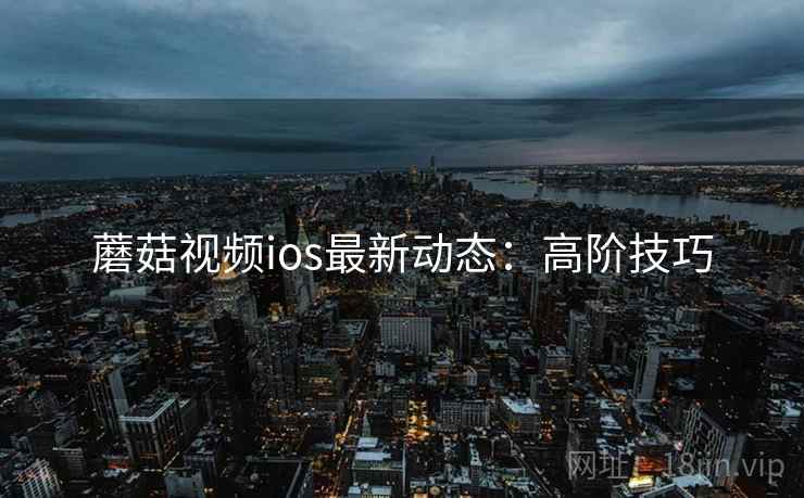 蘑菇视频ios最新动态：高阶技巧