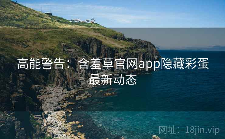 高能警告：含羞草官网app隐藏彩蛋最新动态
