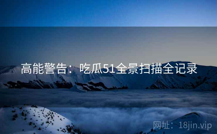 高能警告：吃瓜51全景扫描全记录