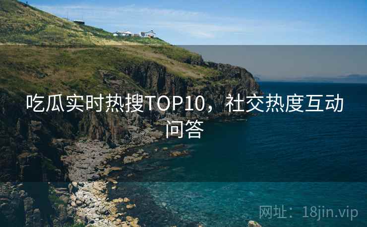 吃瓜实时热搜TOP10，社交热度互动问答