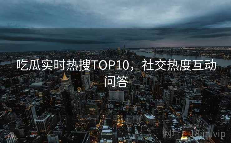 吃瓜实时热搜TOP10，社交热度互动问答
