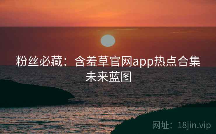粉丝必藏：含羞草官网app热点合集未来蓝图