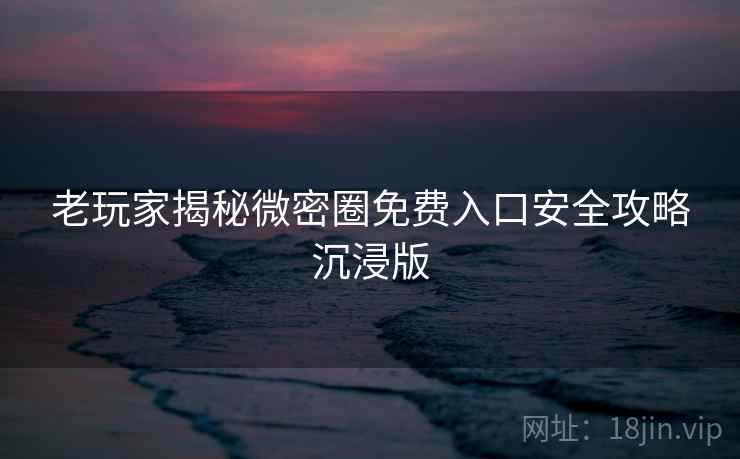 老玩家揭秘微密圈免费入口安全攻略沉浸版