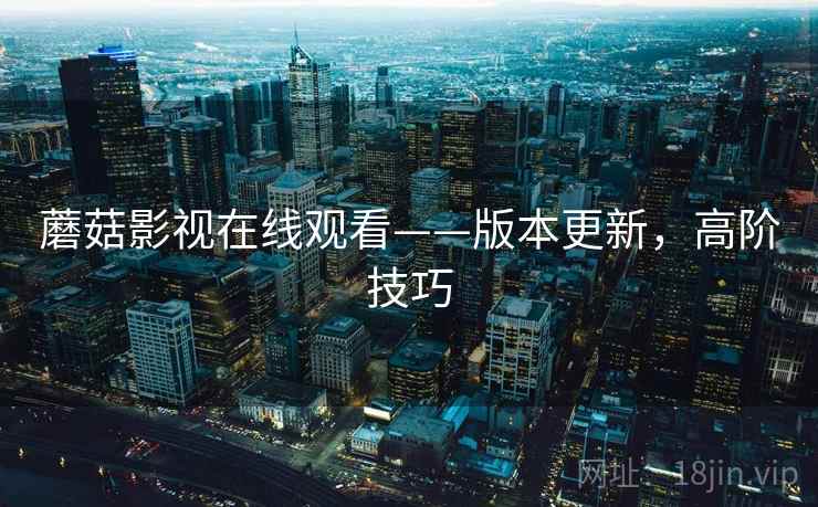 蘑菇影视在线观看——版本更新，高阶技巧