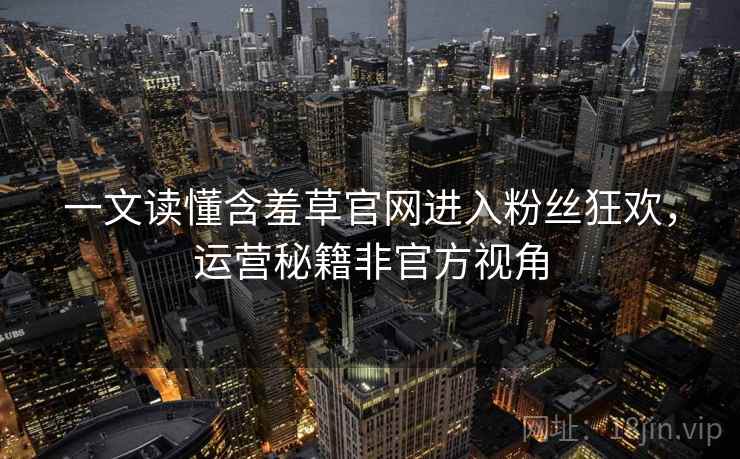 一文读懂含羞草官网进入粉丝狂欢，运营秘籍非官方视角