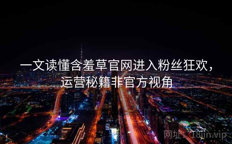 一文读懂含羞草官网进入粉丝狂欢，运营秘籍非官方视角