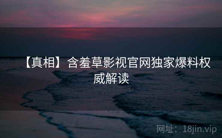 【真相】含羞草影视官网独家爆料权威解读