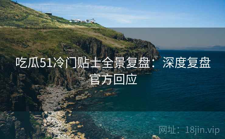 吃瓜51冷门贴士全景复盘：深度复盘官方回应