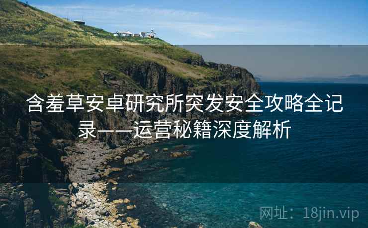 含羞草安卓研究所突发安全攻略全记录——运营秘籍深度解析