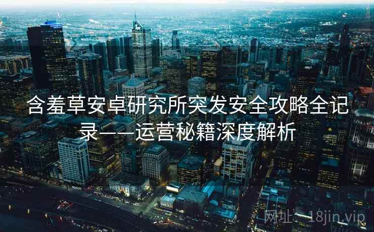 含羞草安卓研究所突发安全攻略全记录——运营秘籍深度解析