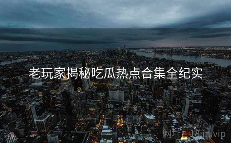老玩家揭秘吃瓜热点合集全纪实