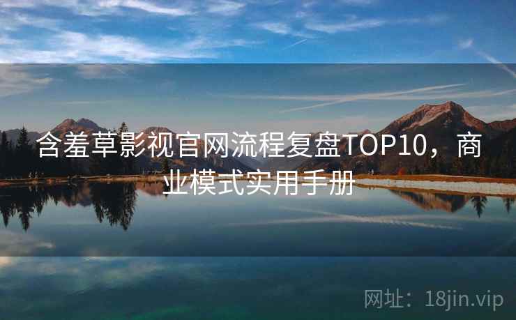 含羞草影视官网流程复盘TOP10，商业模式实用手册