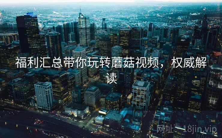 福利汇总带你玩转蘑菇视频，权威解读