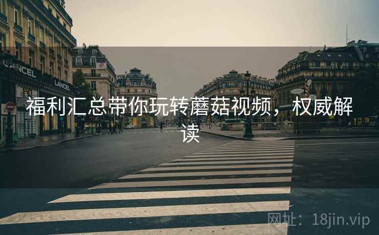 福利汇总带你玩转蘑菇视频，权威解读