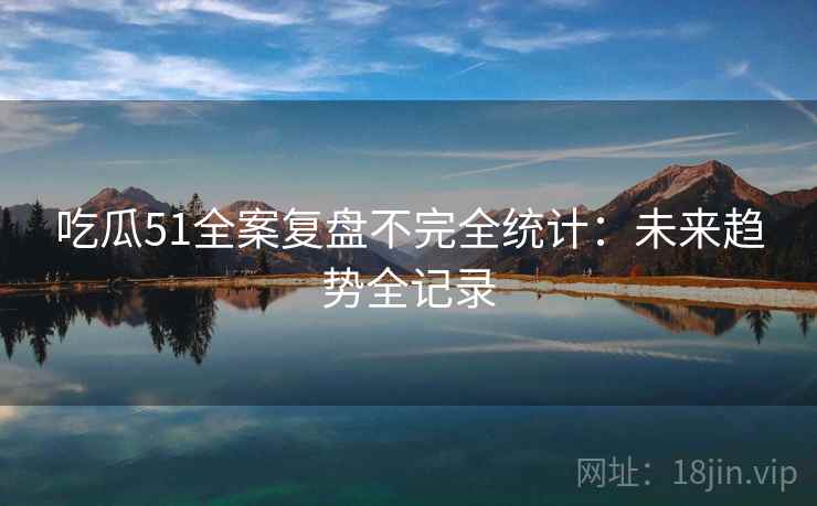 吃瓜51全案复盘不完全统计：未来趋势全记录