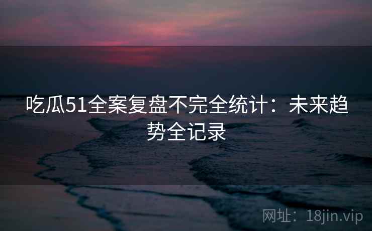 吃瓜51全案复盘不完全统计：未来趋势全记录