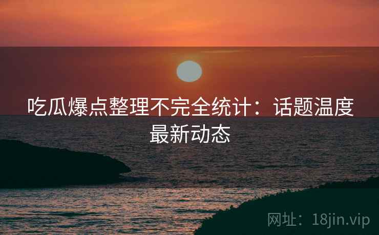 吃瓜爆点整理不完全统计：话题温度最新动态
