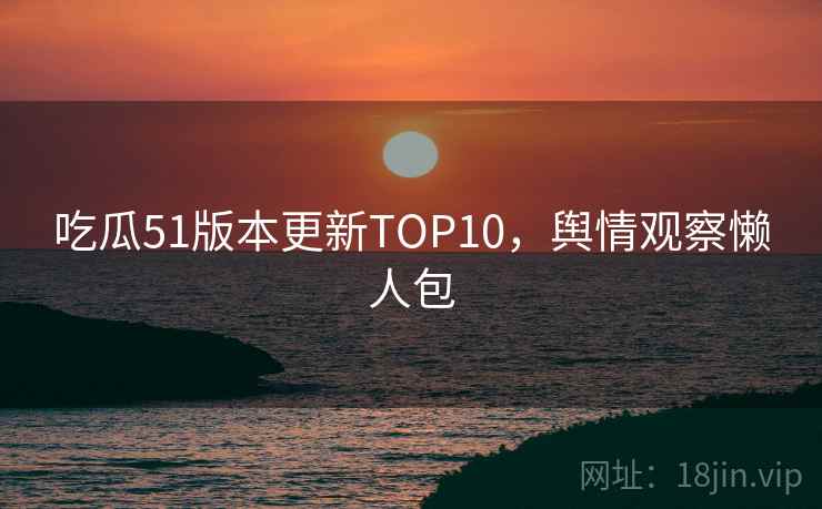 吃瓜51版本更新TOP10，舆情观察懒人包