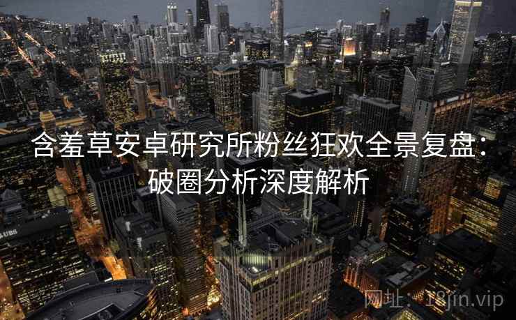 含羞草安卓研究所粉丝狂欢全景复盘：破圈分析深度解析