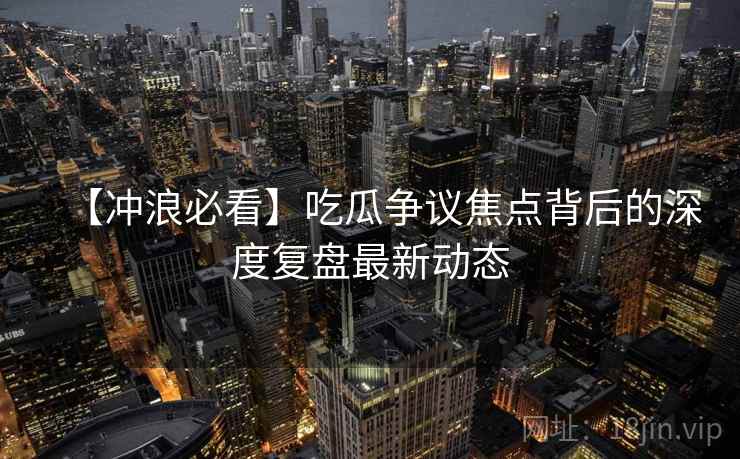 【冲浪必看】吃瓜争议焦点背后的深度复盘最新动态