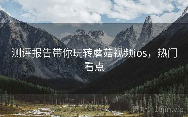 测评报告带你玩转蘑菇视频ios，热门看点