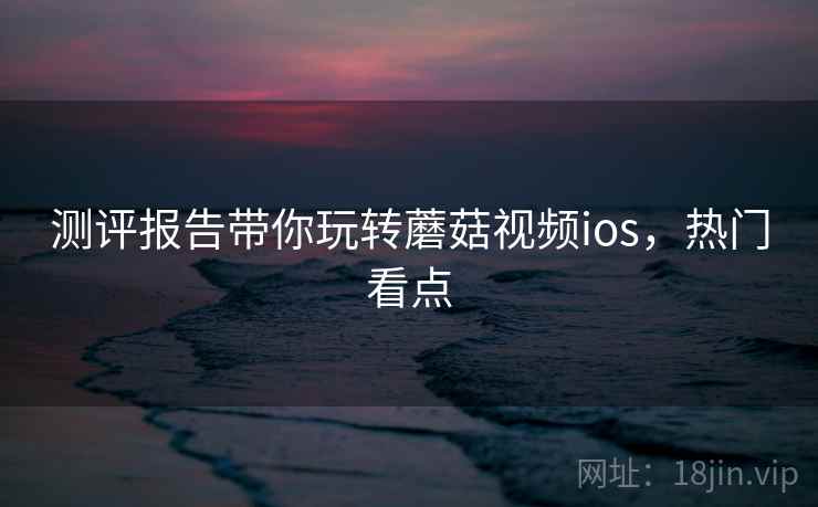 测评报告带你玩转蘑菇视频ios，热门看点
