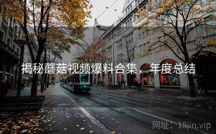 揭秘蘑菇视频爆料合集，年度总结