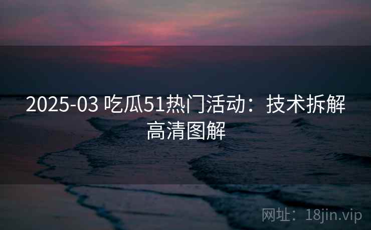 2025-03 吃瓜51热门活动：技术拆解高清图解