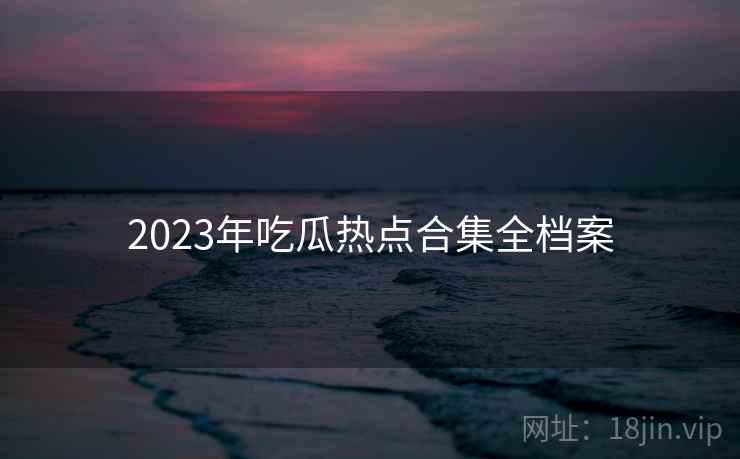 2023年吃瓜热点合集全档案