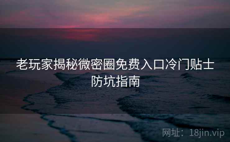 老玩家揭秘微密圈免费入口冷门贴士防坑指南
