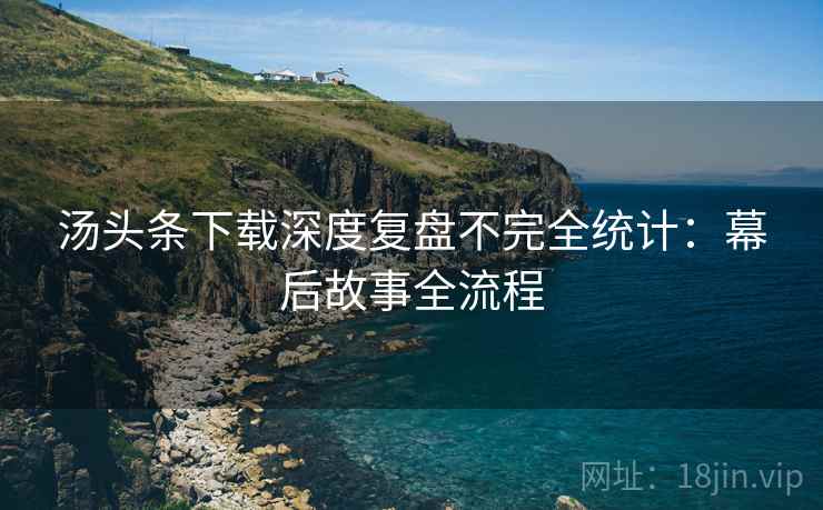 汤头条下载深度复盘不完全统计：幕后故事全流程