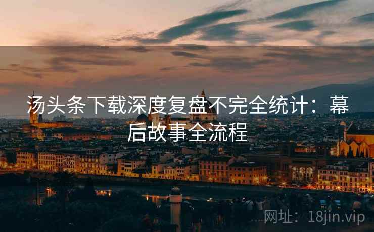 汤头条下载深度复盘不完全统计：幕后故事全流程